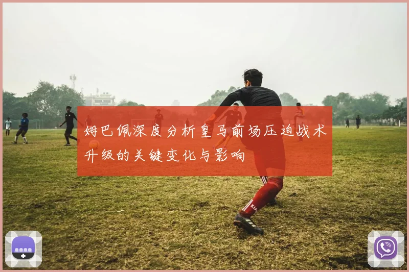 姆巴佩深度分析皇马前场压迫战术升级的关键变化与影响